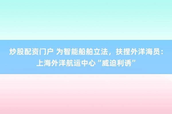 炒股配资门户 为智能船舶立法，扶捏外洋海员：上海外洋航运中心“威迫利诱”