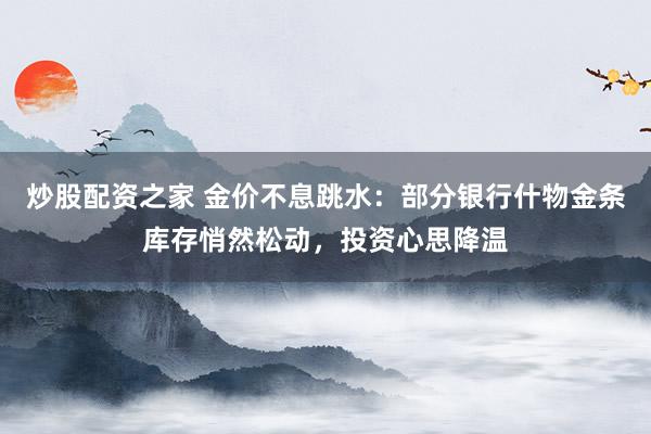 炒股配资之家 金价不息跳水：部分银行什物金条库存悄然松动，投资心思降温