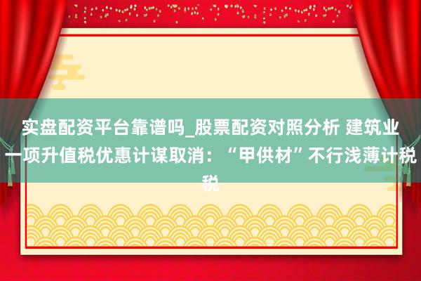 实盘配资平台靠谱吗_股票配资对照分析 建筑业一项升值税优惠计谋取消：“甲供材”不行浅薄计税
