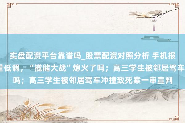 实盘配资平台靠谱吗_股票配资对照分析 手机报·晚报丨国有大行大量低调，“揽储大战”熄火了吗；高三学生被邻居驾车冲撞致死案一审宣判