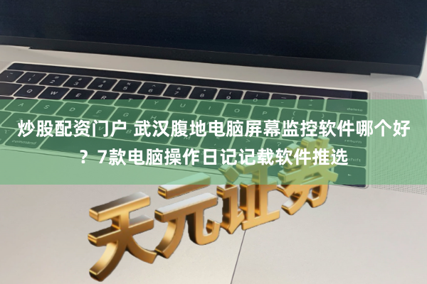 炒股配资门户 武汉腹地电脑屏幕监控软件哪个好？7款电脑操作日记记载软件推选
