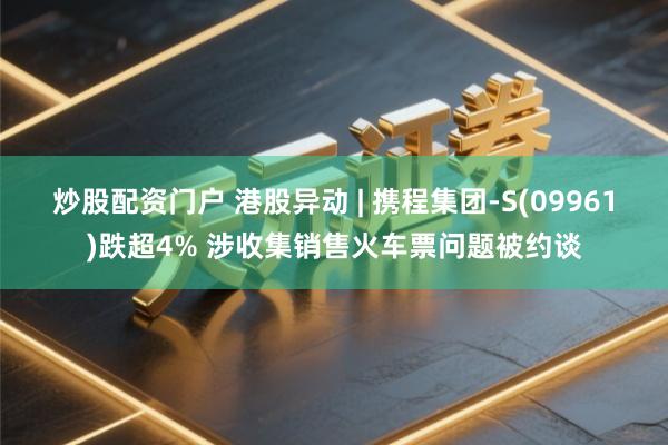 炒股配资门户 港股异动 | 携程集团-S(09961)跌超4% 涉收集销售火车票问题被约谈