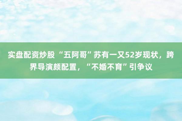 实盘配资炒股 “五阿哥”苏有一又52岁现状，跨界导演颇配置，“不婚不育”引争议