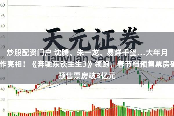 炒股配资门户 沈腾、朱一龙、易烊千玺…大年月吉，新作亮相！《奔驰东谈主生3》领跑，春节档预售票房破3亿元
