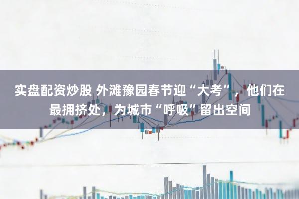 实盘配资炒股 外滩豫园春节迎“大考”，他们在最拥挤处，为城市“呼吸”留出空间