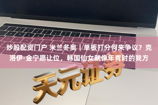 炒股配资门户 米兰冬奥｜单板打分何来争议？克洛伊·金宁愿让位，韩国仙女就像年青时的我方
