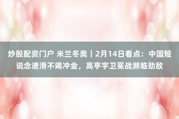 炒股配资门户 米兰冬奥｜2月14日看点：中国短说念速滑不竭冲金，高亭宇卫冕战濒临劲敌