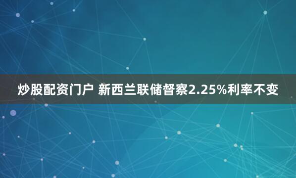 炒股配资门户 新西兰联储督察2.25%利率不变