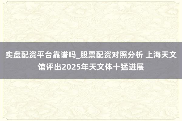 实盘配资平台靠谱吗_股票配资对照分析 上海天文馆评出2025年天文体十猛进展