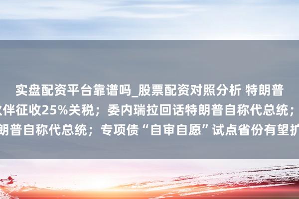 实盘配资平台靠谱吗_股票配资对照分析 特朗普：对伊朗扫数的贸易伙伴征收25%关税；委内瑞拉回话特朗普自称代总统；专项债“自审自愿”试点省份有望扩围丨早报