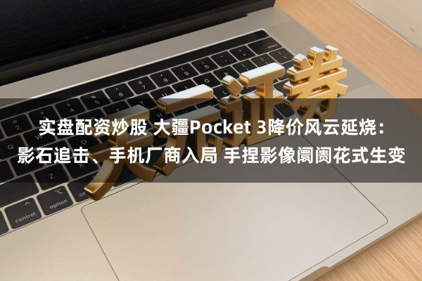 实盘配资炒股 大疆Pocket 3降价风云延烧：影石追击、手机厂商入局 手捏影像阛阓花式生变