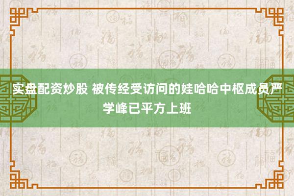实盘配资炒股 被传经受访问的娃哈哈中枢成员严学峰已平方上班