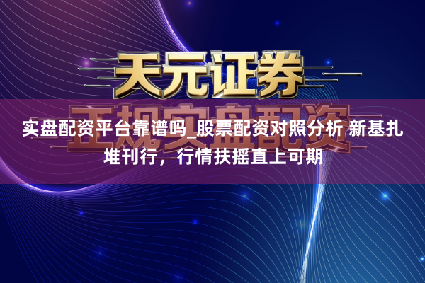 实盘配资平台靠谱吗_股票配资对照分析 新基扎堆刊行，行情扶摇直上可期