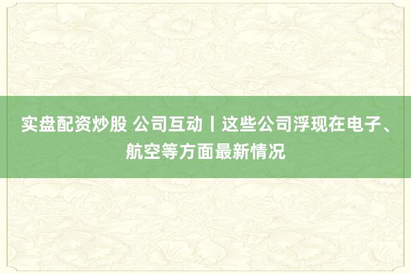 实盘配资炒股 公司互动丨这些公司浮现在电子、航空等方面最新情况