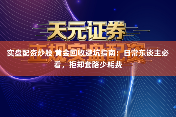 实盘配资炒股 黄金回收避坑指南：日常东谈主必看，拒却套路少耗费