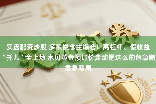 实盘配资炒股 多东说念主爆仓！高杠杆、假收益、“托儿”全上场 水贝黄金预订价走动是这么的危急赌局