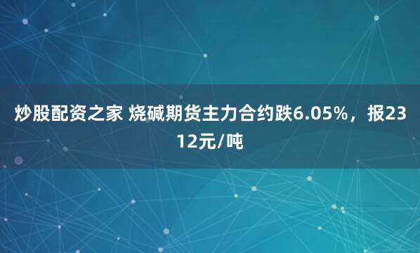炒股配资之家 烧碱期货主力合约跌6.05%，报2312元/吨